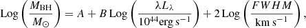 $$ \begin{aligned} \mathrm{Log}\left(\frac{M_{\rm BH}}{M_{\odot }} \right) = A+B \, \mathrm{Log} \left(\frac{\lambda L_{\lambda }}{10^{44} \mathrm{erg} \, \mathrm{s}^{-1}}\right)+2\, \mathrm{Log}\left(\frac{FWHM}{\mathrm{km \, s}^{-1}}\right), \end{aligned} $$