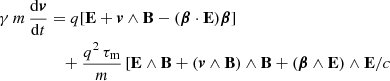 $$ \begin{aligned} \gamma \, m \, \frac{\mathrm{d}\boldsymbol{v}}{\mathrm{d}t}&= q [\mathbf E + \boldsymbol{v} \wedge \mathbf B - (\boldsymbol{\beta } \cdot \mathbf E ) \boldsymbol{\beta }]\nonumber \\&\quad +\frac{q^2 \, \tau _{\rm m}}{m} \left[ \mathbf E \wedge \mathbf B + (\boldsymbol{v} \wedge \mathbf B ) \wedge \mathbf B + (\boldsymbol{\beta } \wedge \mathbf E ) \wedge \mathbf E / c\right.\end{aligned} $$