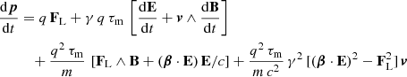 $$ \begin{aligned} \frac{\mathrm{d}\boldsymbol{p}}{\mathrm{d}t}&= q \, \mathbf F _{\rm L} + \gamma \, q\,\tau _{\rm m} \, \left[ \frac{\mathrm{d}\mathbf E }{\mathrm{d}t} + \boldsymbol{v} \wedge \frac{\mathrm{d}\mathbf B }{\mathrm{d}t} \right] \nonumber \\&\quad + \frac{q^2 \, \tau _{\rm m}}{m} \, \left[ \mathbf F _{\rm L} \wedge \mathbf B + ( \boldsymbol{\beta } \cdot \mathbf E ) \, \mathbf E /c \right] + \frac{q^2 \, \tau _{\rm m}}{m\,c^2} \, \gamma ^2 \, [ ( \boldsymbol{\beta } \cdot \mathbf E )^2 - \mathbf F _{\rm L}^2 ] \, \boldsymbol{v} \end{aligned} $$