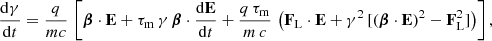 $$ \begin{aligned} \frac{\mathrm{d}\gamma }{\mathrm{d}t}&= \frac{q}{mc} \, \left[ \boldsymbol{\beta } \cdot \mathbf E + \tau _{\rm m} \, \gamma \, \boldsymbol{\beta } \cdot \frac{\mathrm{d}\mathbf E }{\mathrm{d}t} +\frac{q\,\tau _{\rm m}}{m\,c} \, \left( \mathbf F _{\rm L} \cdot \mathbf E + \gamma ^2 \, [ ( \boldsymbol{\beta } \cdot \mathbf E )^2 - \mathbf F _{\rm L}^2 ] \right) \right], \end{aligned} $$