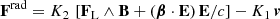 $$ \begin{aligned} \mathbf F ^\mathrm{rad} = K_2 \, \left[ \mathbf F _{\rm L} \wedge \mathbf B + (\boldsymbol{\beta } \cdot \mathbf E ) \, \mathbf E /c \right] - K_1 \, \boldsymbol{v} \end{aligned} $$