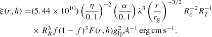 $$ \begin{aligned} \begin{aligned} \xi (r,h) =&(5.44\times 10^{10}) \left({\eta \over 0.1}\right)^{-2} \left({\alpha \over 0.1}\right) \lambda ^3 \left({r \over r_{\rm g}}\right)^{-3/2} R_z^{-2} R_T^{-1} \\&\times R_R^3 f(1-f)^3 F(r,h) g_{\rm lp}^2 \mathcal{A} ^{-1}\,\mathrm{erg\,cm\,s^{-1}}. \end{aligned} \end{aligned} $$