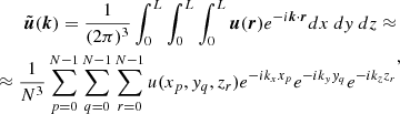 $$ \begin{aligned} \begin{aligned} \tilde{\boldsymbol{u}}(\boldsymbol{k}) = \frac{1}{(2 \pi )^3} \int _0^L\int _0^L\int _0^L \boldsymbol{u} (\boldsymbol{r}) e^{- i \boldsymbol{k} \cdot \boldsymbol{r}} dx~dy~dz \approx \\ \approx \frac{1}{N^3} \sum _{p=0}^{N-1}\sum _{q=0}^{N-1}\sum _{r=0}^{N-1} u(x_p, y_q, z_r)e^{-i k_x x_p} e^{-i k_y y_q} e^{-i k_z z_r} \end{aligned} ,\end{aligned} $$