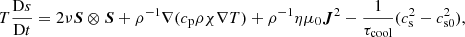 $$ \begin{aligned} \begin{aligned} T \dfrac{\mathrm{D} s}{\mathrm{D} t} = 2 \nu \boldsymbol{S} \otimes \boldsymbol{S} + \rho ^{-1} \nabla (c_{\rm p} \rho \chi \nabla T) + \rho ^{-1} \eta \mu _0 \boldsymbol{J}^2 - \frac{1}{\tau _{\rm cool}}(c_{\rm s}^2 - c_{\rm s0}^2), \end{aligned} \end{aligned} $$