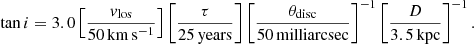 $$ \begin{aligned} \mathrm{tan}\,i= 3.0 \left[\frac{v_{\rm los}}{\mathrm{50\,km\,s^{-1}}}\right]\left[\frac{\tau }{\mathrm{25\,years}}\right]\left[\frac{\theta _{\rm disc}}{\mathrm{50\,milliarcsec}}\right]^{-1}\left[\frac{D}{\mathrm{3.5\,kpc}}\right]^{-1}. \end{aligned} $$