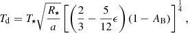 $$ \begin{aligned} T_{\rm d} = T_{\star } \sqrt{\frac{R_{\star }}{a}} \left[\left(\frac{2}{3} - \frac{5}{12}\epsilon \right) (1-A_{\rm B}) \right]^{\frac{1}{4}} ,\end{aligned} $$