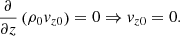 $$ \begin{aligned} \frac{\partial }{\partial z}\left(\rho _0{v}_{z0}\right) = 0 \Rightarrow {v}_{z0} = 0. \end{aligned} $$