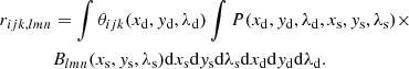 $$ \begin{aligned} \nonumber r_{ijk,lmn}&= \int \theta _{ijk}(x_{\rm d},{ y}_{\rm d},\lambda _{\rm d}) \int P(x_{\rm d}, { y}_{\rm d}, \lambda _{\rm d}, x_{\rm s}, { y}_{\rm s},\lambda _{\rm s}) \times \\&B_{lmn}(x_{\rm s},{ y}_{\rm s},\lambda _{\rm s})\mathrm{d}x_{\rm s} \mathrm{d}{ y}_{\rm s} \mathrm{d}\lambda _{\rm s} \mathrm{d}x_{\rm d} \mathrm{d}{ y}_{\rm d} \mathrm{d}\lambda _{\rm d}. \end{aligned} $$