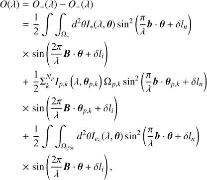 $ \matrix{ {O\left( \lambda \right) = {O_ + }\left( \lambda \right) - {O_ - }\left( \lambda \right)} \hfill \cr {\,\,\,\,\,\,\,\,\,\,\,\, = {1 \over 2}\int\!\!\!\int_{{{\rm{\Omega }}_*}} {{d^2}\theta {{\bf{I}}_*}\left( {\lambda ,{\bf{\theta }}} \right){{\sin }^2}\left( {{\pi \over \lambda }{\bf{b}} \cdot {\bf{\theta }} + \delta {l_n}} \right)} } \hfill \cr {\,\,\,\,\,\,\,\,\,\,\,\, \times \sin \left( {{{2\pi } \over \lambda }{\bf{B}} \cdot {\bf{\theta }} + \delta {l_n}} \right)} \hfill \cr {\,\,\,\,\,\,\,\,\,\,\,\, + {1 \over 2}\sum {_k^{{N_p}}{{\bf{I}}_{p,k}}} \left( {\lambda ,{{\bf{\theta }}_{p,k}}} \right){\Omega _{p,k}}{{\sin }^2}\left( {{\pi \over \lambda }{\bf{b}} \cdot {{\bf{\theta }}_{p,k}} + \delta {l_n}} \right)} \hfill \cr {\,\,\,\,\,\,\,\,\,\,\,\, \times \sin \left( {{{2\pi } \over \lambda }{\bf{B}} \cdot {{\bf{\theta }}_{p,k}} + \delta {l_i}} \right)} \hfill \cr {\,\,\,\,\,\,\,\,\,\,\,\, + {1 \over 2}\int\!\!\!\int_{{{\rm{\Omega }}_{f\,o\upsilon }}} {{d^2}\theta {{\bf{I}}_{ez}}} \left( {\lambda ,{\bf{\theta }}} \right){{\sin }^2}\left( {{\pi \over \lambda }{\bf{b}} \cdot {\bf{\theta }} + \delta {l_n}} \right)} \hfill \cr {\,\,\,\,\,\,\,\,\,\,\,\, \times \sin \left( {{{2\pi } \over \lambda }{\bf{B}} \cdot {\bf{\theta }} + \delta {l_i}} \right),} \hfill \cr } $