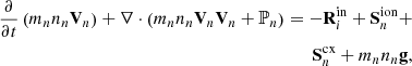 $$ \begin{aligned} \nonumber \frac{\partial }{\partial t}\left(m_{n} n_{n} \mathbf V _{n}\right)+\nabla \cdot \left(m_{n} n_{n} \mathbf V _{n} \mathbf V _{n}+\mathbb{P} _{n}\right) =-\mathbf R _{i}^\mathrm{in} + \mathbf S ^\mathrm{ion} _n + \\ \mathbf S ^\mathrm{cx} _n + m_n n_n \mathbf g , \end{aligned} $$