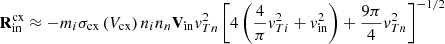 $$ \begin{aligned}&\mathbf R _{\mathrm{in} }^{\mathrm{cx} } \approx -m_{i} \sigma _{\mathrm{cx} }\left(V_{\mathrm{cx} }\right) n_{i} n_{n} \mathbf V _{\mathrm{in} } v_{T n}^{2}\left[4\left(\frac{4}{\pi } v_{T i}^{2}+v_{\mathrm{in} }^{2}\right)+\frac{9 \pi }{4} v_{T n}^{2}\right]^{-1 / 2} \end{aligned} $$