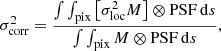 $$ \begin{aligned} \sigma _{\rm corr}^2 = \frac{\int \int _{\rm pix} \left[\sigma _{\rm loc}^2 M\right] \otimes \mathrm{PSF} \,\mathrm{d}s}{\int \int _{\rm pix} M \otimes \mathrm{PSF} \,\mathrm{d}s}, \end{aligned} $$