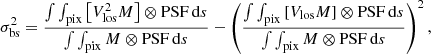 $$ \begin{aligned} \sigma _{\rm bs}^2=\frac{\int \int _{\rm pix}\left[V_{\rm los}^2 M\right] \otimes \mathrm{PSF} \,\mathrm{d}s}{\int \int _{\rm pix} M \otimes \mathrm{PSF} \,\mathrm{d}s} -\left(\frac{\int \int _{\rm pix} \left[V_{\rm los} M\right] \otimes \mathrm{PSF} \,\mathrm{d}s}{\int \int _{\rm pix} M \otimes \mathrm{PSF} \,\mathrm{d}s}\right)^2, \end{aligned} $$