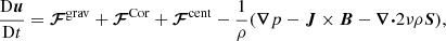 $$ \begin{aligned} \frac{\mathrm{D}{\boldsymbol{u}}}{\mathrm{D}t}&= {\boldsymbol{\mathcal{F} }}^\mathrm{grav} + {\boldsymbol{\mathcal{F} }}^\mathrm{Cor} + {\boldsymbol{\mathcal{F} }}^\mathrm{cent} - \frac{1}{\rho }({\boldsymbol{\nabla }} p - {\boldsymbol{J}}\times {\boldsymbol{B}} - {\boldsymbol{\nabla }}{\boldsymbol{\cdot }}2\nu \rho {\boldsymbol{S}}), \end{aligned} $$