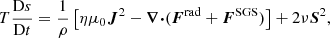 $$ \begin{aligned} T\frac{\mathrm{D}s}{\mathrm{D}t}&= \frac{1}{\rho }\left[\eta \mu _0{\boldsymbol{J}}^2 - {\boldsymbol{\nabla }}{\boldsymbol{\cdot }}({\boldsymbol{F}}^\mathrm{rad} + {\boldsymbol{F}}^\mathrm{SGS})\right] + 2\nu {\boldsymbol{S}}^2, \end{aligned} $$