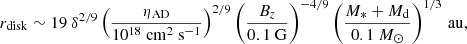 $$ \begin{aligned} r_{\rm disk}\sim 19\ \delta ^{2/9}\left( \frac{\eta _{\rm AD}}{10^{18}\ \mathrm{cm} ^{2}~\mathrm{s} ^{-1}} \right)^{2/9}\left(\frac{B_z}{0.1\ \mathrm{G} } \right)^{-4/9}\left( \frac{M_*+M_{\rm d}}{0.1\ M_\odot } \right)^{1/3}\,\mathrm{au} , \end{aligned} $$