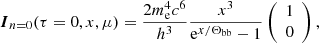 $$ \begin{aligned} \boldsymbol{I}_{n=0} (\tau =0,x,\mu ) = \frac{2m_{\mathrm{e} }^4c^6}{h^3}\frac{x^3}{\mathrm{e}^{x/\Theta _{\mathrm{bb} }}-1} \left( \begin{array}{c} 1 \\ 0 \end{array} \right) , \end{aligned} $$