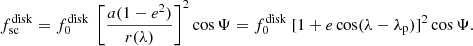 $$ \begin{aligned}&f^\mathrm{disk}_{\rm sc} = f^\mathrm{disk}_0\ \left[\frac{a(1-e^2)}{r(\lambda )}\right]^2\cos {\Psi }= f^\mathrm{disk}_0 \ [1+ e \cos (\lambda -\lambda _{\rm p})]^2\cos {\Psi }. \end{aligned} $$