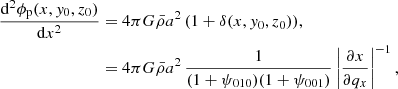 $$ \begin{aligned} \frac{\mathrm{d}^{2}\phi _{\rm p}(x,{ y}_{0},z_{0})}{\mathrm{d}x^{2}}&= 4\pi G\bar{\rho }a^{2} \, (1+\delta (x,{ y}_{0},z_{0})) , \nonumber \\&= 4\pi G\bar{\rho }a^{2} \, \frac{1}{(1+\psi _{010})(1+\psi _{001})}\left| \frac{\partial x}{\partial q_{x}} \right|^{-1} , \end{aligned} $$