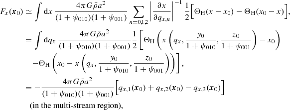 $$ \begin{aligned} F_{x}(\boldsymbol{x}_{0})&\simeq \int \mathrm{d}x\, \frac{4\pi G\bar{\rho }a^{2}}{(1+\psi _{010})(1+\psi _{001})} \sum _{n=0,1,2} \left| \frac{\partial x}{\partial q_{x,n}} \right|^{-1} \frac{1}{2}\Bigl [ \Theta _{\rm H}(x-x_{0}) - \Theta _{\rm H}(x_{0}-x) \Bigr ] , \nonumber \\&= \int \mathrm{d}q_{x}\, \frac{4\pi G\bar{\rho }a^{2}}{(1+\psi _{010})(1+\psi _{001})} \frac{1}{2}\left[ \Theta _{\rm H}\left( x\left(q_{x},\frac{{ y}_{0}}{1+\psi _{010}},\frac{z_{0}}{1+\psi _{001}}\right)-x_{0} \right)\right. \nonumber \\&\quad \left. - \Theta _{\rm H}\left( x_{0}-x\left(q_{x},\frac{{ y}_{0}}{1+\psi _{010}},\frac{z_{0}}{1+\psi _{001}}\right) \right) \right] , \nonumber \\&= - \frac{4\pi G\bar{\rho }a^{2}}{(1+\psi _{010})(1+\psi _{001})} \Bigl [ q_{x,1}(\boldsymbol{x}_{0}) + q_{x,2}(\boldsymbol{x}_{0}) - q_{x,3}(\boldsymbol{x}_{0})\Bigr ] \nonumber \\&\quad {\text{(in} \text{ the} \text{ multi-stream} \text{ region)},} \end{aligned} $$
