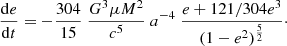 $$ \begin{aligned}&\frac{\mathrm{d}e}{\mathrm{d}t} = -\frac{304}{15}\ \frac{G^3 \mu M^2}{c^5}\ a^{-4}\ \frac{e + 121/304 e^3}{(1-e^2)^{\frac{5}{2}}}\cdot \end{aligned} $$