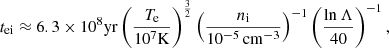 $$ \begin{aligned} t_{\mathrm{ei} } \approx 6.3 \times 10^8 \mathrm{yr} \left( \frac{T_\mathrm{e} }{10^7 \mathrm{K} }\right)^{\frac{3}{2}} \left(\frac{n_\mathrm{i} }{10^{-5}\,\mathrm{cm} ^{-3}}\right)^{-1} \left(\frac{\mathrm{ln} \,\Lambda }{40}\right)^{-1} ,\end{aligned} $$