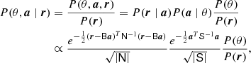 $$ \begin{aligned} \nonumber P(\theta , {\boldsymbol{a}} \mid {\boldsymbol{r}})&= \frac{P(\theta , {\boldsymbol{a}}, {\boldsymbol{r}})}{P({\boldsymbol{r}})} = P({\boldsymbol{r}} \mid {\boldsymbol{a}})P({\boldsymbol{a}}\mid \theta )\frac{P(\theta )}{P({\boldsymbol{r}})}\\&\propto \frac{e^{-\frac{1}{2} \left({\boldsymbol{r}}-\mathsf B {\boldsymbol{a}} \right)^T \mathsf N ^{-1}\left({\boldsymbol{r}}-\mathsf B {\boldsymbol{a}} \right)}}{\sqrt{\left|\mathsf N \right|}} \frac{e^{-\frac{1}{2} {\boldsymbol{a}}^T \mathsf S ^{-1}{\boldsymbol{a}}}}{\sqrt{\left|\mathsf S \right|}}\frac{P(\theta )}{P({\boldsymbol{r}})}, \end{aligned} $$