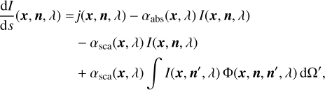 $ \matrix{ {{{{\rm{d}}I} \over {{\rm{d}}s}}\left( {{\bf{x}},{\bf{n}},\lambda } \right) = j\left( {{\bf{x}},{\bf{n}},\lambda } \right) - {\alpha _{{\rm{abs}}}}\left( {{\bf{x}},\lambda } \right)I\left( {{\bf{x}},{\bf{n}},\lambda } \right)} \hfill \cr {\,\,\,\,\,\,\,\,\,\,\,\,\,\,\,\,\,\,\,\,\,\,\,\,\,\,\,\,\,\, - {\alpha _{{\rm{sca}}}}\left( {{\bf{x}},\lambda } \right)I\left( {{\bf{x}},{\bf{n}},\lambda } \right)} \hfill \cr {\,\,\,\,\,\,\,\,\,\,\,\,\,\,\,\,\,\,\,\,\,\,\,\,\,\,\,\,\,\, + {\alpha _{{\rm{sca}}}}\left( {{\bf{x}},\lambda } \right)\int {I\left( {{\bf{x}},{\bf{n'}},\lambda } \right){\rm{\Phi }}\left( {{\bf{x}},{\bf{n}},{\bf{n'}},\lambda } \right){\rm{d\Omega '}}} ,} \hfill \cr } $