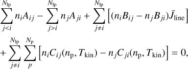 $ \matrix{ {\sum\limits_{j lt; i}^{{N_{{\rm{lp}}}}} {{n_i}{A_{ij}} - \sum\limits_{j > i}^{{N_{{\rm{lp}}}}} {{n_j}{A_{ji}} + \sum\limits_{j \ne i}^{{N_{{\rm{lp}}}}} {\left[ {\left( {{n_i}{B_{ij}} - {n_j}{B_{ji}}} \right){{\bar J}_{{\rm{line}}}}} \right]} } } } \hfill \cr { + \sum\limits_{j \ne i}^{{N_{{\rm{lp}}}}} {\sum\limits_p^{{N_{\rm{p}}}} {\left[ {{n_i}{C_{ij}}\left( {{n_{\rm{p}}},{T_{{\rm{kin}}}}} \right) - {n_j}{C_{ji}}\left( {{n_{\rm{p}}},{T_{{\rm{kin}}}}} \right)} \right] = 0} } ,} \hfill \cr } $