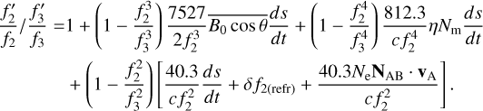 $ \matrix{ {{{{{f_2^\prime } \over {{f_2}}}} \mathord{\left/ {\vphantom {{{{f_2^\prime } \over {{f_2}}}} {{{f_3^\prime } \over {{f_3}}} = 1 + \left( {1 - {{f_2^3} \over {f_3^3}}} \right){{7527} \over {2f_2^3}}\overline {{B_0}\cos \theta } {{ds} \over {dt}} + \left( {1 - {{f_2^4} \over {f_3^4}}} \right){{812.3} \over {c\,f_2^4}}\eta {N_{\rm{m}}}{{ds} \over {dt}}}}} \right. \kern-\nulldelimiterspace} {{{f_3^\prime } \over {{f_3}}} = 1 + \left( {1 - {{f_2^3} \over {f_3^3}}} \right){{7527} \over {2f_2^3}}\overline {{B_0}\cos \theta } {{ds} \over {dt}} + \left( {1 - {{f_2^4} \over {f_3^4}}} \right){{812.3} \over {c\,f_2^4}}\eta {N_{\rm{m}}}{{ds} \over {dt}}}}} \hfill \cr {\,\,\,\,\,\,\,\,\,\,\,\,\,\,\,\,\,\,\,\,\,\,\,\,\, + \left( {1 - {{f_2^2} \over {f_3^2}}} \right)\,\left[ {{{40.3} \over {c\,f_2^2}}{{ds} \over {dt}} + \delta {f_{2\left( {{\rm{refr}}} \right)}} + {{40.3{N_{\rm{e}}}{{\bf{N}}_{{\rm{AB}}}} \cdot {{\bf{v}}_{\rm{A}}}} \over {c\,f_2^2}}} \right]\,.} \hfill \cr } $