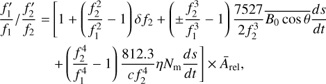 $ \matrix{ {{{{{f_1^\prime } \over {{f_1}}}} \mathord{\left/ {\vphantom {{{{f_1^\prime } \over {{f_1}}}} {{{f_2^\prime } \over {{f_2}}} = \left[ {1 + \left( {{{f_2^2} \over {f_1^2}} - 1} \right)\delta {f_2} + \left( { \pm {{f_2^3} \over {f_1^3}} - 1} \right){{7527} \over {2f_2^3}}\overline {{B_0}\cos \theta } {{ds} \over {dt}}} \right.}}} \right. \kern-\nulldelimiterspace} {{{f_2^\prime } \over {{f_2}}} = \left[ {1 + \left( {{{f_2^2} \over {f_1^2}} - 1} \right)\delta {f_2} + \left( { \pm {{f_2^3} \over {f_1^3}} - 1} \right){{7527} \over {2f_2^3}}\overline {{B_0}\cos \theta } {{ds} \over {dt}}} \right.}}} \hfill \cr {\left. {\,\,\,\,\,\,\,\,\,\,\,\,\,\,\,\,\,\,\,\,\,\,\,\,\,\, + \left( {{{f_2^4} \over {f_1^4}} - 1} \right){{812.3} \over {c\,f_2^4}}\eta {N_{\rm{m}}}{{ds} \over {dt}}} \right] \times {{\bar A}_{{\rm{rel}}}},} \hfill \cr } $