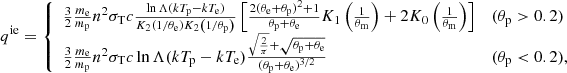 $$ \begin{aligned} q^{\mathrm{ie}} = {\left\{ \begin{array}{ll} \frac{3}{2} \frac{m_{\rm e}}{m_{\rm p}} n^2 \sigma _{\rm T} c \frac{\ln {\Lambda } (k T_{\rm p} - k T_{\rm e})}{K_2\left(1/\theta _{\rm e} \right)K_2\left( 1/\theta _{\rm p} \right) } \left[ \frac{2(\theta _{\rm e} + \theta _{\rm p})^2 +1}{\theta _{\rm p} + \theta _{\rm e}}K_1\left(\frac{1}{\theta _{\rm m}}\right) + 2K_0\left(\frac{1}{\theta _{\rm m}} \right) \right]&(\theta _{\rm p} > 0.2) \\ \frac{3}{2} \frac{m_{\rm e}}{m_{\rm p}} n^2 \sigma _{\rm T} c \ln {\Lambda } (k T_{\rm p} - k T_{\rm e}) \frac{\sqrt{\frac{2}{\pi }}+\sqrt{\theta _{\rm p}+\theta _{\rm e}}}{(\theta _{\rm p}+\theta _{\rm e})^{3/2}}&(\theta _{\rm p} < 0.2), \end{array}\right.} \end{aligned} $$