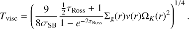 ${T_{{\rm{visc}}}} = {\left( {{9 \over {8{\sigma _{{\rm{SB}}}}}}{{{1 \over 2}{\tau _{{\rm{Ross}}}} + 1} \over {1 - {e^{2{\tau _{{\rm{Ross}}}}}}}}{{\rm{\Sigma }}_{\rm{g}}}\left( r \right)v\left( r \right){{\rm{\Omega }}_K}{{\left( r \right)}^2}} \right)^{{1 \mathord{\left/ {\vphantom {1 4}} \right. \kern-\nulldelimiterspace} 4}}}.$