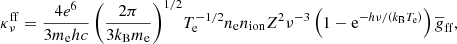 $$ \begin{aligned} \!\kappa ^\mathrm{ff} _\nu = \frac{4 e^6}{3 m_{\rm e} h c} \left(\frac{2\pi }{3 k_\mathrm{B} m_{\rm e}}\right)^{1/2}\! T_\mathrm{e} ^{-1/2} n_{\rm e} n_\mathrm{ion} Z^2 \nu ^{-3} \left(1- \mathrm{e} ^{- h \nu /(k_\mathrm{B} T_{\rm e})}\right) \overline{g}_\mathrm{ff} , \end{aligned} $$