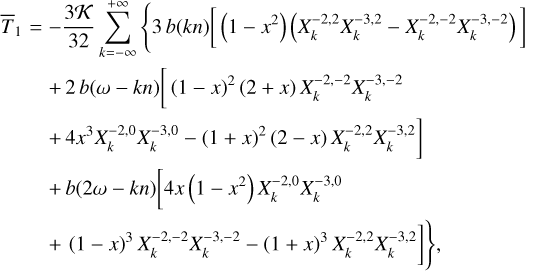 $\matrix{ {{{\bar T}_1} = - {{3K} \over {32}}\sum\limits_{k = - \infty }^{ + \infty } {\left\{ {3\,b\left( {kn} \right)\,\left[ {\left( {1 - {x^2}} \right)\,\left( {X_k^{ - 2,2}X_k^{ - 3,2} - X_k^{ - 2, - 2}X_k^{ - 3, - 2}} \right)} \right]} \right.} } \hfill \cr {\,\,\,\,\,\,\,\,\,\,\, + 2b\left( {\omega - kn} \right){{\left[ {\left( {1 - x} \right)} \right.}^2}\left( {2 + x} \right)X_k^{ - 2, - 2}X_k^{ - 3, - 2}} \hfill \cr {\left. {\,\,\,\,\,\,\,\,\,\,\, + 4{x^3}X_k^{ - 2,0}X_k^{ - 3,0} - {{\left( {1 + x} \right)}^2}\left( {2 - x} \right)X_k^{ - 2,2}X_k^{ - 3,2}} \right]} \hfill \cr {\,\,\,\,\,\,\,\,\,\,\, + b\left( {2\omega - kn} \right)\left[ {4x\left( {1 - {x^2}} \right)X_k^{ - 2,0}} \right.X_k^{ - 3,0}} \hfill \cr {\left. {\left. {\,\,\,\,\,\,\,\,\,\,\, + {{\left( {1 - x} \right)}^3}X_k^{ - 2, - 2}X_k^{ - 3, - 2} - {{\left( {1 + x} \right)}^3}X_k^{ - 2,2}X_k^{ - 3,2}} \right]\,} \right\},} \hfill \cr } $
