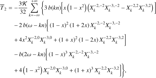 $\matrix{ {{{\bar T}_2} = - {{3K} \over {32}}\sum\limits_{k = - \infty }^{ + \infty } {\left\{ {3\,b\left( {kn} \right)\,\left[ {x\left( {1 - {x^2}} \right)\,\left( {X_k^{ - 2, - 2}X_k^{ - 3, - 2} - X_k^{ - 2,2}X_k^{ - 3,2}} \right)} \right]} \right.} } \hfill \cr {\,\,\,\,\,\,\,\,\,\,\, - 2b\left( {\omega - kn} \right){{\left[ {\left( {1 - x} \right)} \right.}^2}\left( {1 + 2x} \right)X_k^{ - 2, - 2}X_k^{ - 3, - 2}} \hfill \cr {\left. {\,\,\,\,\,\,\,\,\,\,\, + 4{x^2}X_k^{ - 2,0}X_k^{ - 3,0} + {{\left( {1 + x} \right)}^2}\left( {1 - 2x} \right)X_k^{ - 2,2}X_k^{ - 3,2}} \right]} \hfill \cr {\,\,\,\,\,\,\,\,\,\,\, - b\left( {2\omega - kn} \right)\left[ {{{\left( {1 - x} \right)}^3}X_k^{ - 2, - 2}} \right.X_k^{ - 3, - 2}} \hfill \cr {\left. {\left. {\,\,\,\,\,\,\,\,\,\,\, + 4\left( {1 - {x^2}} \right)X_k^{ - 2,0}X_k^{ - 3,0} + {{\left( {1 + x} \right)}^3}X_k^{ - 2,2}X_k^{ - 3,2}} \right]\,} \right\},} \hfill \cr } $