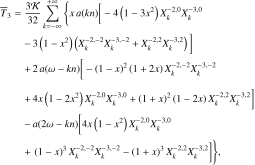 $\matrix{ {{{\bar T}_3} = {{3{\cal K}} \over {32}}\sum\limits_{k = - \infty }^{ + \infty } {\left\{ {x\,a\left( {kn} \right)\left[ { - 4\left( {1 - 3{x^2}} \right)X_k^{ - 2,0}X_k^{ - 3,0}} \right.} \right.} } \hfill \cr {\,\,\,\,\,\,\,\,\,\,\,\left. {\,\, - 3\left( {1 - {x^2}} \right)\left( {X_k^{ - 2, - 2}X_k^{ - 3, - 2} + X_k^{ - 2,2}X_k^{ - 3,2}} \right)} \right]} \hfill \cr {\,\,\,\,\,\,\,\,\,\,\,\, + 2\,a\left( {\omega - kn} \right)\left[ { - {{\left( {1 - x} \right)}^2}\left( {1 + 2x} \right)X_k^{ - 2, - 2}X_k^{ - 3, - 2}} \right.} \hfill \cr {\left. {\,\,\,\,\,\,\,\,\,\,\,\, + \,4x\left( {1 - 2{x^2}} \right)X_k^{ - 2,0}X_k^{ - 3,0} + {{\left( {1 + x} \right)}^2}\left( {1 - 2x} \right)X_k^{ - 2,2}X_k^{ - 3,2}} \right]} \hfill \cr {\,\,\,\,\,\,\,\,\,\,\,\, - a\left( {2\omega - kn} \right)\left[ {4x\left( {1 - {x^2}} \right)X_k^{ - 2,0}X_k^{ - 3,0}} \right.} \hfill \cr {\left. {\left. {\,\,\,\,\,\,\,\,\,\,\, + {{\left( {1 - x} \right)}^3}X_k^{ - 2, - 2}X_k^{ - 3, - 2} - {{\left( {1 + x} \right)}^3}X_k^{ - 2,2}X_k^{ - 3,2}} \right]} \right\},} \hfill \cr } $