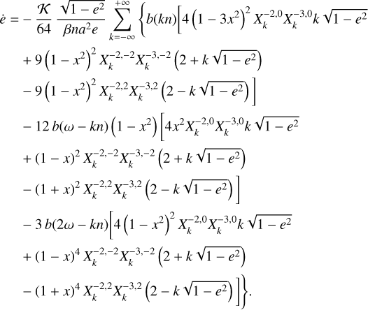 $\matrix{ {\dot e = - {\kappa \over {64}}{{\sqrt {1 - {e^2}} } \over {\beta n{a^2}e}}\sum\limits_{k = - \infty }^{ + \infty } {\left\{ {b\left( {kn} \right)\left[ {4{{\left( {1 - 3{x^2}} \right)}^2}X_k^{ - 2,0}X_k^{ - 3,0}k\sqrt {1 - {e^2}} } \right.} \right.} } \hfill \cr {\,\,\,\,\,\,\,\,\,\, + \,9{{\left( {1 - {x^2}} \right)}^2}X_k^{ - 2, - 2}X_k^{ - 3, - 2}\left( {2 + k\sqrt {1 - {e^2}} } \right)} \hfill \cr {\left. {\,\,\,\,\,\,\,\,\,\, - \,9{{\left( {1 - {x^2}} \right)}^2}X_k^{ - 2,2}X_k^{ - 3,2}\left( {2 - k\sqrt {1 - {e^2}} } \right)} \right]} \hfill \cr {\,\,\,\,\,\,\,\,\,\, - \,12{\kern 1pt} b\left( {\omega - kn} \right)\left( {1 - {x^2}} \right)\left[ {4{x^2}X_k^{ - 2,0}X_k^{ - 3,0}k\sqrt {1 - {e^2}} } \right.} \hfill \cr {\,\,\,\,\,\,\,\,\,\, + {{\left( {1 - x} \right)}^2}X_k^{ - 2, - 2}X_k^{ - 3, - 2}\left( {2 + k\sqrt {1 - {e^2}} } \right)} \hfill \cr {\left. {\,\,\,\,\,\,\,\,\,\, - {{\left( {1 + x} \right)}^2}X_k^{ - 2,2}X_k^{ - 3,2}\left( {2 - k\sqrt {1 - {e^2}} } \right)} \right]} \hfill \cr {\,\,\,\,\,\,\,\,\,\, - 3b\left( {2\omega - kn} \right)\left[ {4{{\left( {1 - {x^2}} \right)}^2}X_k^{ - 2,0}X_k^{ - 3,0}k\sqrt {1 - {e^2}} } \right.} \hfill \cr {\,\,\,\,\,\,\,\,\,\, + {{\left( {1 - x} \right)}^4}X_k^{ - 2, - 2}X_k^{ - 3, - 2}\left( {2 + k\sqrt {1 - {e^2}} } \right)} \hfill \cr {\left. {\left. {\,\,\,\,\,\,\,\,\,\, - {{\left( {1 + x} \right)}^4}X_k^{ - 2,2}X_k^{ - 3,2}\left( {2 - k\sqrt {1 - {e^2}} } \right)} \right]} \right\}.} \hfill \cr } $