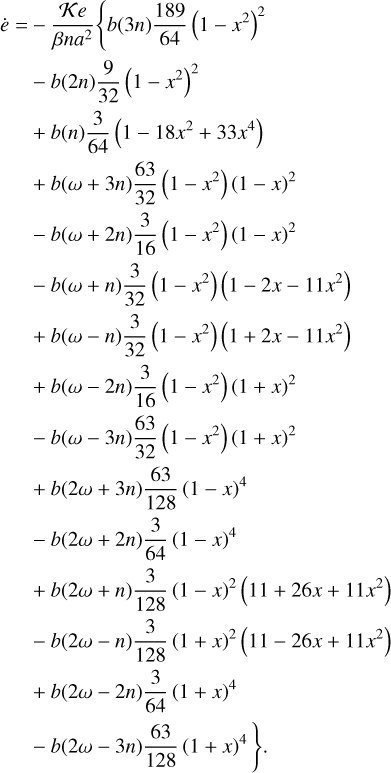 $\matrix{ {\dot e = - {{Ke} \over {\beta n{a^2}}}\left\{ {b\left( {3n} \right){{189} \over {64}}{{\left( {1 - {x^2}} \right)}^2}} \right.} \hfill \cr {\,\,\,\,\,\,\,\, - b\left( {2n} \right){9 \over {32}}{{\left( {1 - {x^2}} \right)}^2}} \hfill \cr {\,\,\,\,\,\,\,\, + b\left( n \right){3 \over {64}}\left( {1 - 18{x^2} + 33{x^4}} \right)} \hfill \cr {\,\,\,\,\,\,\,\, + b\left( {\omega + 3n} \right){{63} \over {32}}\left( {1 - {x^2}} \right){{\left( {1 - x} \right)}^2}} \hfill \cr {\,\,\,\,\,\,\,\, - b\left( {\omega + 2n} \right){3 \over {16}}\left( {1 - {x^2}} \right){{\left( {1 - x} \right)}^2}} \hfill \cr {\,\,\,\,\,\,\,\, - b\left( {\omega + n} \right){3 \over {32}}\left( {1 - {x^2}} \right)\left( {1 - 2x - 11{x^2}} \right)} \hfill \cr {\,\,\,\,\,\,\,\, + b\left( {\omega - n} \right){3 \over {32}}\left( {1 - {x^2}} \right)\left( {1 + 2x - 11{x^2}} \right)} \hfill \cr {\,\,\,\,\,\,\,\, + b\left( {\omega - 2n} \right){3 \over {16}}\left( {1 - {x^2}} \right){{\left( {1 + x} \right)}^2}} \hfill \cr {\,\,\,\,\,\,\,\, - b\left( {\omega - 3n} \right){{63} \over {32}}\left( {1 - {x^2}} \right){{\left( {1 + x} \right)}^2}} \hfill \cr {\,\,\,\,\,\,\,\, + b\left( {2\omega + 3n} \right){{63} \over {128}}{{\left( {1 - x} \right)}^4}} \hfill \cr {\,\,\,\,\,\,\,\, - b\left( {2\omega + 2n} \right){3 \over {64}}{{\left( {1 - x} \right)}^4}} \hfill \cr {\,\,\,\,\,\,\,\, + b\left( {2\omega + n} \right){3 \over {128}}{{\left( {1 - x} \right)}^2}\left( {11 + 26x + 11{x^2}} \right)} \hfill \cr {\,\,\,\,\,\,\,\, - b\left( {2\omega - n} \right){3 \over {128}}{{\left( {1 + x} \right)}^2}\left( {11 - 26x + 11{x^2}} \right)} \hfill \cr {\,\,\,\,\,\,\,\, + b\left( {2\omega - 2n} \right){3 \over {64}}{{\left( {1 + x} \right)}^4}} \hfill \cr {\left. {\,\,\,\,\,\,\,\, - b\left( {2\omega \left| { - 3n} \right.} \right){{63} \over {128}}{{\left( {1 + x} \right)}^4}} \right\}.} \hfill \cr } $
