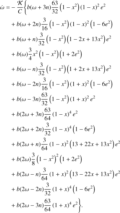 $\matrix{ {\dot \omega = - {K \over C}\left\{ {b\left( {\omega + 3n} \right){{63} \over {32}}\left( {1 - {x^2}} \right){{\left( {1 - x} \right)}^2}{e^2}} \right.} \hfill \cr {\,\,\,\,\,\,\,\,\, + b\left( {\omega + 2n} \right){3 \over {16}}\left( {1 - {x^2}} \right){{\left( {1 - x} \right)}^2}\left( {1 - 6{e^2}} \right)} \hfill \cr {\,\,\,\,\,\,\,\,\, + b\left( {\omega + n} \right){3 \over {32}}\left( {1 - {x^2}} \right)\left( {1 - 2x + 13{x^2}} \right){e^2}} \hfill \cr {\,\,\,\,\,\,\,\,\, + b\left( \omega \right){3 \over 4}{x^2}\left( {1 - {x^2}} \right)\left( {1 + 2{e^2}} \right)} \hfill \cr {\,\,\,\,\,\,\,\,\, + b\left( {\omega - n} \right){3 \over {32}}\left( {1 - {x^2}} \right)\left( {1 + 2x + 13{x^2}} \right){e^2}} \hfill \cr {\,\,\,\,\,\,\,\,\, + b\left( {\omega - 2n} \right){3 \over {16}}\left( {1 - {x^2}} \right){{\left( {1 + x} \right)}^2}\left( {1 - 6{e^2}} \right)} \hfill \cr {\,\,\,\,\,\,\,\,\, + b\left( {\omega - 3n} \right){{63} \over {32}}\left( {1 - {x^2}} \right){{\left( {1 + x} \right)}^2}{e^2}} \hfill \cr {\,\,\,\,\,\,\,\,\, + b\left( {2\omega + 3n} \right){{63} \over {64}}{{\left( {1 - x} \right)}^4}{e^2}} \hfill \cr {\,\,\,\,\,\,\,\,\, + b\left( {2\omega + 2n} \right){3 \over {32}}{{\left( {1 - x} \right)}^4}\left( {1 - 6{e^2}} \right)} \hfill \cr {\,\,\,\,\,\,\,\,\, + b\left( {2\omega + n} \right){3 \over {64}}{{\left( {1 - x} \right)}^2}\left( {13 + 22x + 13{x^2}} \right){e^2}} \hfill \cr {\,\,\,\,\,\,\,\,\, + b\left( {2\omega } \right){3 \over 8}{{\left( {1 - {x^2}} \right)}^2}\left( {1 + 2{e^2}} \right)} \hfill \cr {\,\,\,\,\,\,\,\,\, + b\left( {2\omega - n} \right){3 \over {64}}{{\left( {1 + x} \right)}^2}\left( {13 - 22x + 13{x^2}} \right){e^2}} \hfill \cr {\,\,\,\,\,\,\,\,\, + b\left( {2\omega - 2n} \right){3 \over {32}}{{\left( {1 + x} \right)}^4}\left( {1 - 6{e^2}} \right)} \hfill \cr {\left. {\,\,\,\,\,\,\,\,\, + b\left( {2\omega - 3n} \right){{63} \over {64}}{{\left( {1 + x} \right)}^4}{e^2}} \right\}.} \hfill \cr } $