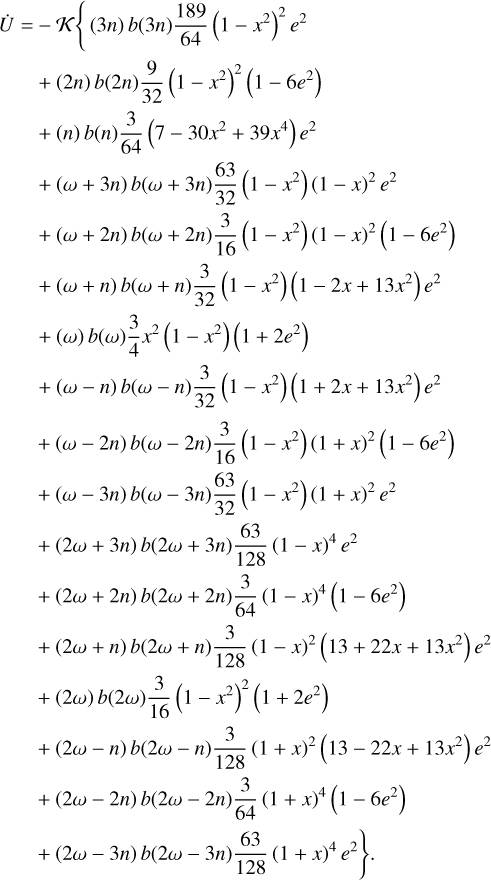 $\matrix{ {\dot U = - K\left\{ {\left( {3n} \right)b\left( {3n} \right){{189} \over {64}}{{\left( {1 - {x^2}} \right)}^2}{e^2}} \right.} \hfill \cr {\,\,\,\,\,\,\,\,\,\, + \left( {2n} \right)b\left( {2n} \right){9 \over {32}}\left( {1 - {x^2}} \right)\left( {1 - 6{e^2}} \right)} \hfill \cr {\,\,\,\,\,\,\,\,\,\, + \left( n \right)b\left( n \right){3 \over {64}}\left( {7 - 30{x^2} + 39{x^4}} \right){e^2}} \hfill \cr {\,\,\,\,\,\,\,\,\,\, + \left( {\omega + 3n} \right)b\left( {\omega + 3n} \right){{63} \over {32}}\left( {1 - {x^2}} \right){{\left( {1 - x} \right)}^2}{e^2}} \hfill \cr {\,\,\,\,\,\,\,\,\,\, + \left( {\omega + 2n} \right)b\left( {\omega + 2n} \right){3 \over {16}}\left( {1 - {x^2}} \right){{\left( {1 - x} \right)}^2}\left( {1 - 6{e^2}} \right)} \hfill \cr {\,\,\,\,\,\,\,\,\,\, + \left( {\omega + n} \right)b\left( {\omega + n} \right){3 \over {32}}\left( {1 - {x^2}} \right)\left( {1 - 2x + 13{x^2}} \right){e^2}} \hfill \cr {\,\,\,\,\,\,\,\,\,\, + \left( \omega \right)b\left( \omega \right){3 \over 4}{x^2}\left( {1 - {x^2}} \right)\left( {1 + 2{e^2}} \right)} \hfill \cr {\,\,\,\,\,\,\,\,\,\, + \left( {\omega - n} \right)b\left( {\omega - n} \right){3 \over {32}}\left( {1 - {x^2}} \right)\left( {1 + 2x + 13{x^2}} \right){e^2}} \hfill \cr {\,\,\,\,\,\,\,\,\,\, + \left( {\omega - 2n} \right)b\left( {\omega - 2n} \right){3 \over {16}}\left( {1 - {x^2}} \right){{\left( {1 + x} \right)}^2}\left( {1 - 6{e^2}} \right)} \hfill \cr {\,\,\,\,\,\,\,\,\,\, + \left( {\omega - 3n} \right)b\left( {\omega - 3n} \right){{63} \over {32}}\left( {1 - {x^2}} \right){{\left( {1 + x} \right)}^2}{e^2}} \hfill \cr {\,\,\,\,\,\,\,\,\,\, + \left( {2\omega + 3n} \right)b\left( {2\omega + 3n} \right){{63} \over {128}}{{\left( {1 - x} \right)}^4}{e^2}} \hfill \cr {\,\,\,\,\,\,\,\,\,\, + \left( {2\omega + 2n} \right)b\left( {2\omega + 2n} \right){3 \over {64}}{{\left( {1 - x} \right)}^4}\left( {1 - 6{e^2}} \right)} \hfill \cr {\,\,\,\,\,\,\,\,\,\, + \left( {2\omega + n} \right)b\left( {2\omega + n} \right){3 \over {128}}{{\left( {1 - x} \right)}^2}\left( {13 + 22x + 13{x^2}} \right){e^2}} \hfill \cr {\,\,\,\,\,\,\,\,\,\, + \left( {2\omega } \right)b\left( {2\omega } \right){3 \over {16}}{{\left( {1 - {x^2}} \right)}^2}\left( {1 + 2{e^2}} \right)} \hfill \cr {\,\,\,\,\,\,\,\,\,\, + \left( {2\omega - n} \right)b\left( {2\omega - n} \right){3 \over {128}}{{\left( {1 + x} \right)}^2}\left( {13 - 22x + 13{x^2}} \right){e^2}} \hfill \cr {\,\,\,\,\,\,\,\,\,\, + \left( {2\omega - 2n} \right)b\left( {2\omega - 2n} \right){3 \over {64}}{{\left( {1 + x} \right)}^4}\left( {1 - 6{e^2}} \right)} \hfill \cr {\left. {\,\,\,\,\,\,\,\,\,\, + \left( {2\omega - 3n} \right)b\left( {2\omega - 3n} \right){{63} \over {128}}{{\left( {1 + x} \right)}^4}{e^2}} \right\}.} \hfill \cr } $