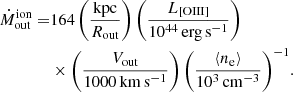 $$ \begin{aligned} {\dot{M}}_{\mathrm{out}}^{\mathrm{ion}} =&{164\left(\frac{\mathrm{kpc}}{R_{\rm out}}\right) \left(\frac{L_{\rm [OIII]}}{10^{44}\,\mathrm{erg\,s^{-1}}}\right)}\nonumber \\&\times {\left(\frac{{V_{\rm out}}}{1000\,\mathrm{km\,s^{-1}}}\right)\left(\frac{\langle {n_{\rm e}}\rangle }{10^3\,\mathrm{cm^{-3}}}\right)^{-1}}. \end{aligned} $$