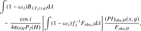 $ \matrix{ {\int {\left( {1 - {\omega _\lambda }} \right){B_{\lambda ,{T_{\rm{s}}}\left( {x,y} \right)}}{\rm{d}}\lambda } } \hfill \cr {\;\~{{\cos \;i} \over {4\pi {\omega _H}{P_2}\left( H \right)}}\left[ {\int {\left( {1 - {\omega _\lambda }} \right)f_\lambda ^{ - 1}{F_{{\rm{obs}},\lambda }}{\rm{d}}\lambda } } \right]{{{{\left( {PI} \right)}_{{\rm{obs}};H}}\left( {x,y} \right)} \over {{F_{{\rm{obs}},H}}}},} \hfill \cr } $