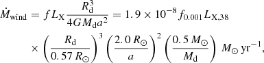 $$ \begin{aligned}&\dot{M}_{\rm wind}= fL_{\rm X}\frac{R_{\rm d}^{3}}{4GM_{\rm d}a^{2}}=1.9\times 10^{-8}f_{0.001}L_{\rm X,38}\nonumber \\&\qquad \quad \,\times \left(\frac{R_{\rm d}}{0.57\,R_{\odot }}\right)^{3} \left(\frac{2.0\,R_{\odot }}{a}\right)^2\left(\frac{0.5\,M_{\odot }}{M_{\rm d}}\right)\, M_{\odot }\,\mathrm {yr}^{-1}, \end{aligned} $$