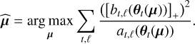 $\widehat {\bf{\mu }} = \mathop {\arg \,\max }\limits_{\bf{\mu }} \sum\limits_{t,\ell } {{{{{\left( {{{\left[ {{b_{t,\ell }}\left( {{{\bf{\theta }}_t}\left( {\bf{\mu }} \right)} \right)} \right]}_ + }} \right)}^2}} \over {{a_{t,\ell }}\left( {{{\bf{\theta }}_t}\left( {\bf{\mu }} \right)} \right)}}.} $