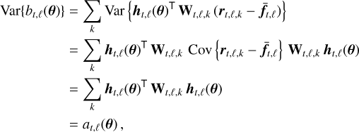 $\matrix{ {{\rm{Var}}\left\{ {{b_{t,\ell }}\left( {\bf{\theta }} \right)} \right\} = \sum\limits_k {{\rm{Var}}} \left\{ {{{\bf{h}}_{t,\ell }}{{\left( {\bf{\theta }} \right)}^ \top }{{\bf{W}}_{t,\ell ,k}}\left( {{{\bf{r}}_{t,\ell ,k}} - {{{\bf{\bar f}}}_{t,\ell }}} \right)} \right\}} \hfill \cr {\,\,\,\,\,\,\,\,\,\,\,\,\,\,\,\,\,\,\,\,\,\,\,\,\,\,\,\,\, = \sum\limits_k {{{\bf{h}}_{t,\ell }}{{\left( {\bf{\theta }} \right)}^ \top }{{\bf{W}}_{t,\ell ,k}}\,{\rm{Cov}}\left\{ {{{\bf{r}}_{t,\ell ,k}} - {{{\bf{\bar f}}}_{t,\ell }}} \right\}{{\bf{W}}_{t,\ell ,k}}{{\bf{h}}_{t,\ell }}\left( {\bf{\theta }} \right)} } \hfill \cr {\,\,\,\,\,\,\,\,\,\,\,\,\,\,\,\,\,\,\,\,\,\,\,\,\,\,\,\,\, = \sum\limits_k {{{\bf{h}}_{t,\ell }}{{\left( {\bf{\theta }} \right)}^ \top }{{\bf{W}}_{t,\ell ,k}}{{\bf{h}}_{t,\ell }}\left( {\bf{\theta }} \right)} } \hfill \cr {\,\,\,\,\,\,\,\,\,\,\,\,\,\,\,\,\,\,\,\,\,\,\,\,\,\,\,\,\, = {a_{t,\ell }}\left( {\bf{\theta }} \right),} \hfill \cr } $