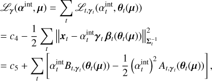 $\matrix{ {{C_{\bf{\gamma }}}\left( {{{\bf{\alpha }}^{{\mathop{\rm int}} }},{\bf{\mu }}} \right) = \sum\limits_t {{C_{t,{{\bf{\gamma }}_t}}}\left( {\alpha _t^{{\mathop{\rm int}} },{{\bf{\theta }}_t}\left( {\bf{\mu }} \right)} \right)} } \hfill \cr { = {c_4} - {1 \over 2}\sum\limits_t {\left\| {{{\bf{x}}_t} - \alpha _t^{{\mathop{\rm int}} }{{\bf{\gamma }}_t}{{\bf{\beta }}_t}\left( {{{\bf{\theta }}_t}\left( {\bf{\mu }} \right)} \right)} \right\|_{{\rm{\Sigma }}_t^{ - 1}}^2} } \hfill \cr { = {c_5} + \sum\limits_t {\left[ {\alpha _t^{{\mathop{\rm int}} }{B_{t,{{\bf{\gamma }}_t}}}\left( {{{\bf{\theta }}_t}\left( {\bf{\mu }} \right)} \right) - {1 \over 2}{{\left( {\alpha _t^{{\mathop{\rm int}} }} \right)}^2}{A_{t,{{\bf{\gamma }}_t}}}\left( {{{\bf{\theta }}_t}\left( {\bf{\mu }} \right)} \right)} \right],} } \hfill \cr } $