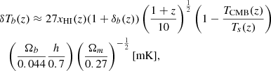 $$ \begin{aligned}&\delta T_b(z) \approx 27 x_{\mathrm{HI}}(z)(1+\delta _b (z))\left(\frac{1+z}{10}\right)^{\frac{1}{2}} \left(1 - \frac{T_{{\mathrm{CMB} }}(z)}{T_s(z)} \right) \nonumber \\&\quad {\left(\frac{\Omega _b}{0.044} \frac{h}{0.7} \right)\left(\frac{\Omega _m}{0.27} \right)^{-\frac{1}{2}}\text{[mK]}}, \end{aligned} $$