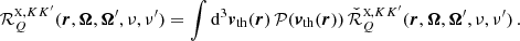 $$ \begin{aligned} \mathcal{R} ^{{\scriptscriptstyle \mathrm{X} },KK^{\prime }}_Q(\boldsymbol{r},\boldsymbol{\Omega }, \boldsymbol{\Omega }^{\prime },\nu ,\nu ^{\prime }) = \int \mathrm{d} ^3 \boldsymbol{v}_{\mathrm{th} }(\boldsymbol{r}) \, \mathcal{P} (\boldsymbol{v}_{\mathrm{th} }(\boldsymbol{r})) \, \check{\mathcal{R} }^{{\scriptscriptstyle \mathrm{X} },KK^{\prime }}_Q(\boldsymbol{r}, \boldsymbol{\Omega },\boldsymbol{\Omega }^{\prime },\nu ,\nu ^{\prime }) \, . \end{aligned} $$