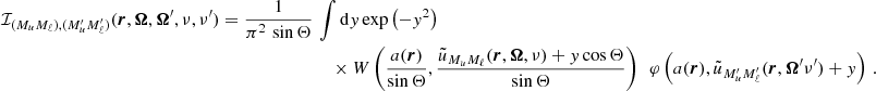 $$ \begin{aligned} \mathcal{I} _{(M_u M_\ell ),(M_u^{\prime } M_\ell ^{\prime })} (\boldsymbol{r},\boldsymbol{\Omega },\boldsymbol{\Omega }^{\prime },\nu ,\nu ^{\prime }) = \frac{1}{\pi ^2 \, \sin {\Theta }} \,&\int \mathrm{d} y \, \mathrm{exp} \left( -y^2 \right) \nonumber \\&\quad \times W \left( \frac{a(\boldsymbol{r})}{\sin {\Theta }} , \frac{ \tilde{u}_{M_u M_\ell }(\boldsymbol{r},\boldsymbol{\Omega },\nu ) + y \cos {\Theta }}{\sin {\Theta }} \right) \, \; \varphi \left( a(\boldsymbol{r}), \tilde{u}_{M_u^{\prime } M_\ell ^{\prime }}(\boldsymbol{r}, \boldsymbol{\Omega }^{\prime }\nu ^{\prime }) + y \right) \, . \end{aligned} $$